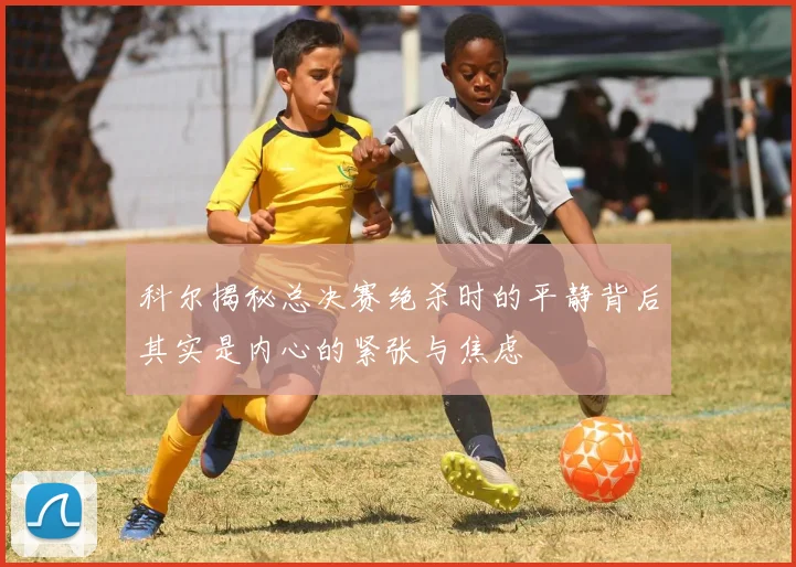 科尔揭秘总决赛绝杀时的平静背后其实是内心的紧张与焦虑