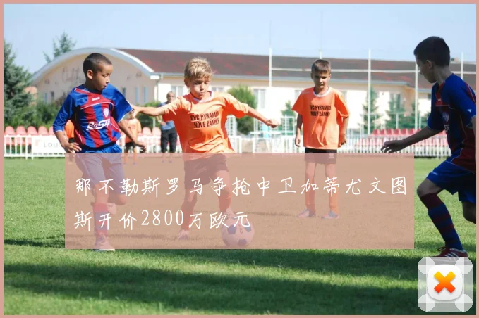 那不勒斯罗马争抢中卫加蒂尤文图斯开价2800万欧元