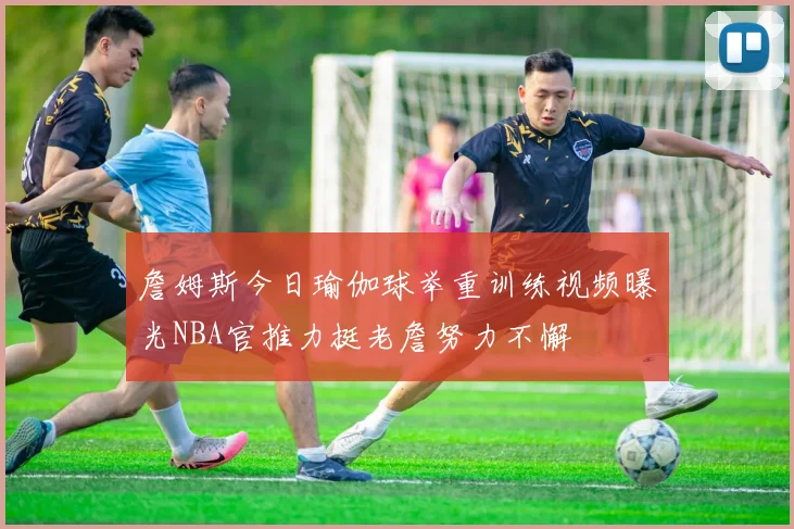 詹姆斯今日瑜伽球举重训练视频曝光NBA官推力挺老詹努力不懈