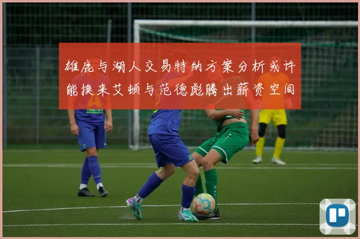 雄鹿与湖人交易特纳方案分析或许能换来艾顿与范德彪腾出薪资空间